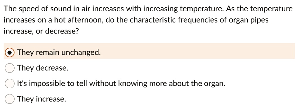 The speed of sound in air increases with increasing temperature. As the temperature increases on a hot afternoon, do the characteristic frequencies of organ pipes increase, or decrease?

They remain unchanged.
They decrease.
It's impossible to tell without knowing more about the organ.
They increase.