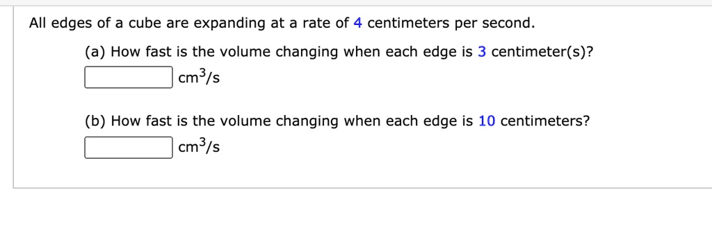 All edges of a cube are expanding at a rate of 4 centimeters per second.
(a) How fast is the volume changing when each edge is 3 centimeter(s)?
cm³/s
(b) How fast is the volume changing when each edge is 10 centimeters?
cm³/s