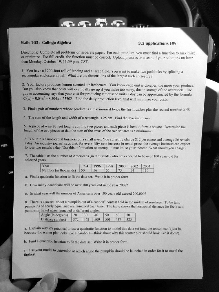 Math 103: College Algebra
3.3 applications HW
Directions: Complete all problems on separate paper. For each problem, you must find a function to maximize or minimize. For full credit, the function must be correct. Upload pictures or a scan of your solutions no later than Monday, October 19, 11:59 p.m. CST.
1. You have a 1200-foot roll of fencing and a large field. You want to make two paddocks by splitting a rectangular enclosure in half. What are the dimensions of the largest such enclosure?
2. Your factory produces lemon-scented air fresheners. You know each unit is cheaper, the more your produce. But you also know that costs will eventually go up if you make too many, due to storage of the overstock. The guy in accounting says that your cost for producing x thousand units a day can be approximated by the formula C(x)=0.04x^2-8.504x+25302. Find the daily production level that will minimize your costs.
3. Find a pair of numbers whose product is a maximum if twice the first number plus the second number is 48.
4. The sum of the length and width of a rectangle is 25 cm. Find the maximum area.
5. A piece of wire 20 feet long is cut into two pieces and each piece is bent to form a square. Determine the length of the two pieces so that the sum of the areas of the two squares is a minimum.
6. You run a canoe-rental business on a small river. You currently charge 12 per canoe and average 36 rentals a day. An industry journal says that, for every fifty-cent increase in rental price, the average business can expect to lose two rentals a day. Use this information to attempt to maximize your income. What should you charge?
7. The table lists the number of Americans (in thousands) who are expected to be over 100 years old for selected years.
Year 1994 1996 1998 2000 2002 2004
Number (in thousands) 50 56 65 75 94 110
a. Find a quadratic function to fit the data set. Write it in proper form.
b. How many Americans will be over 100 years old in the year 2008?
c. In what year will the number of Americans over 100 years old exceed 200,000?
8. There is a sweet "shoot a pumpkin out of a cannon" contest held in the middle of nowhere. To be fair, pumpkins of nearly equal size are launched each time. The table shows the horizontal distance (in feet) said pumpkins travel when launched at different angles.
Angle (in degrees) 20 30 40 50 60 70
Distance (in feet) 372 462 509 501 437 323
a. Explain why it's practical to use a quadratic function to model this data set (and the reason can't just be because the scatter plot looks like a parabola-think about why this scatter plot should look like it does!).
b. Find a quadratic function to fit the data set. Write it in proper form.
c. Use your model to determine at which angle the pumpkin should be launched in order for it to travel the farthest.