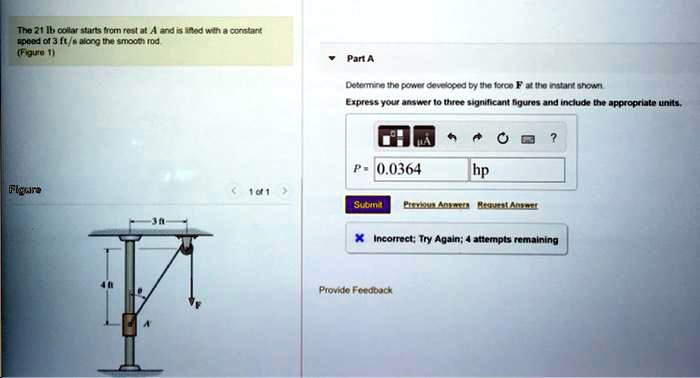 The 21 lb collar starts from rest at A and is lifted with a constant speed of 3 ft/s along the smooth rod.
(Figure 1)
Part A
Determine the power developed by the force F at the instant shown.
Express your answer to three significant figures and include the appropriate units.
Figure
P= 0.0364 hp
