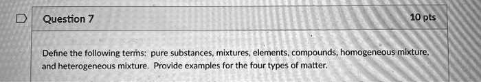 Define the following terms: pure substances, mixtures, elements, compounds, homogeneous mixture, and heterogeneous mixture. Provide examples for the four types of matter.