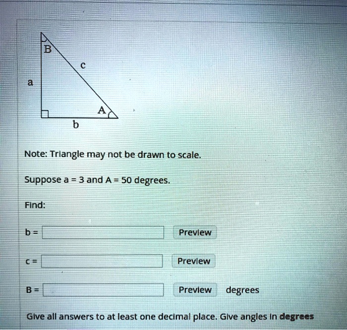 a
B
c
A
b
Note: Triangle may not be drawn to scale.
Suppose a = 3 and A = 50 degrees.
Find:
b =
c =
B =
degrees
Give all answers to at least one decimal place. Give angles in degrees