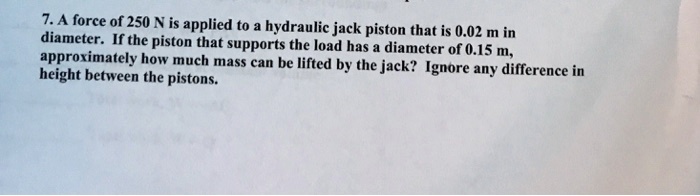 7. A force of 250 N is applied to a hydraulic jack piston that is 0.02 m in diameter. If the piston that supports the load has a diameter of 0.15 m, approximately how much mass can be lifted by the jack? Ignore any difference in height between the pistons.
