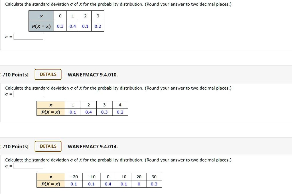 Calculate the standard deviation ? of X for the probability distribution. (Round your answer to two decimal places.)

x | 0 | 1 | 2 | 3
P(X = x) | 0.3 | 0.4 | 0.1 | 0.2

? = 

WANEFMAC7 9.4.010.
Calculate the standard deviation ? of X for the probability distribution. (Round your answer to two decimal places.)
? = 

x | 1 | 2 | 3 | 4
P(X = x) | 0.1 | 0.4 | 0.3 | 0.2

WANEFMAC7 9.4.014.
Calculate the standard deviation ? of X for the probability distribution. (Round your answer to two decimal places.)
? = 

x | -20 | -10 | 0 | 10 | 20 | 30
P(X = x) | 0.1 | 0.1 | 0.4 | 0.1 | 0 | 0.3