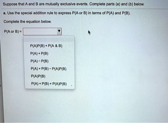 Suppose that A and B are mutually exclusive events. Complete parts (a) and (b) below.

a. Use the special addition rule to express P(A or B) in terms of P(A) and P(B).

Complete the equation below.

P(A or B) = 

P(A)P(B) + P(A     B)
P(A) + P(B)
P(A) - P(B)
P(A) + P(B) - P(A)P(B)
P(A)P(B)
P(A) + P(B) + P(A)P(B)