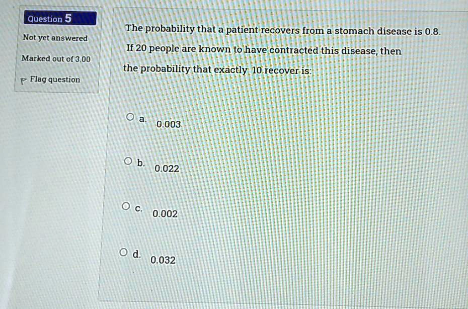 The probability that a patient recovers from a stomach disease is 0.8. If 20 people are known to have contracted this disease, then the probability that exactly 10 recover is:
a. 0.003
b. 0.022
c. 0.002
d. 0.032