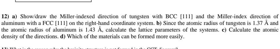 12) a) Show/draw the Miller-indexed direction of tungsten with BCC [111] and the Miller-index direction of aluminum with a FCC [111] on the right-hand coordinate system. b) Since the atomic radius of tungsten is 1.37 Å and the atomic radius of aluminum is 1.43 Å, calculate the lattice parameters of the systems. c) Calculate the atomic density of the directions. d) Which of the materials can be formed more easily.