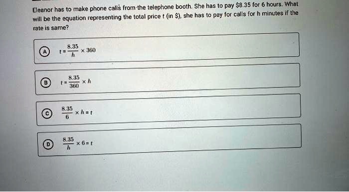 Eleanor has to make phone calls from the telephone booth. She has to pay 8.35 for 6 hours. What will be the equation representing the total price t (in), she has to pay for calls for h minutes if the rate is same?
A t = (8.35)/(h)× 360
B t = (8.35)/(360)× h
C (8.35)/(6)× h = t
D (8.35)/(h)× 6 = t