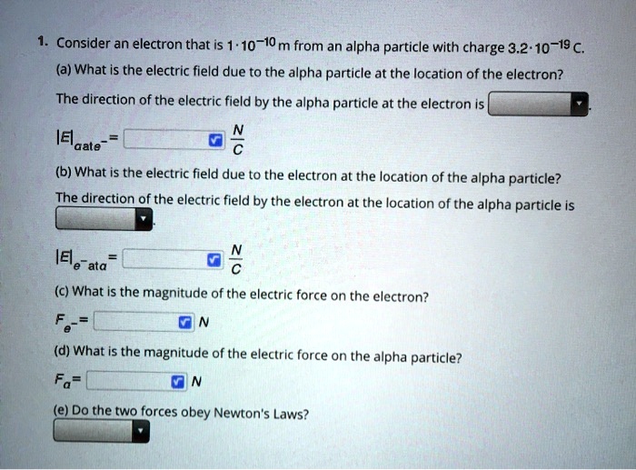 1. Consider an electron that is 1 · 10?¹? m from an alpha particle with charge 3.2 · 10?¹? C.
(a) What is the electric field due to the alpha particle at the location of the electron?
The direction of the electric field by the alpha particle at the electron is
|E|????? = [ ] N/C
(b) What is the electric field due to the electron at the location of the alpha particle?
The direction of the electric field by the electron at the location of the alpha particle is
|E|????? = [ ] N/C
(c) What is the magnitude of the electric force on the electron?
F?? = [ ] N
(d) What is the magnitude of the electric force on the alpha particle?
F? = [ ] N
(e) Do the two forces obey Newton's Laws?
