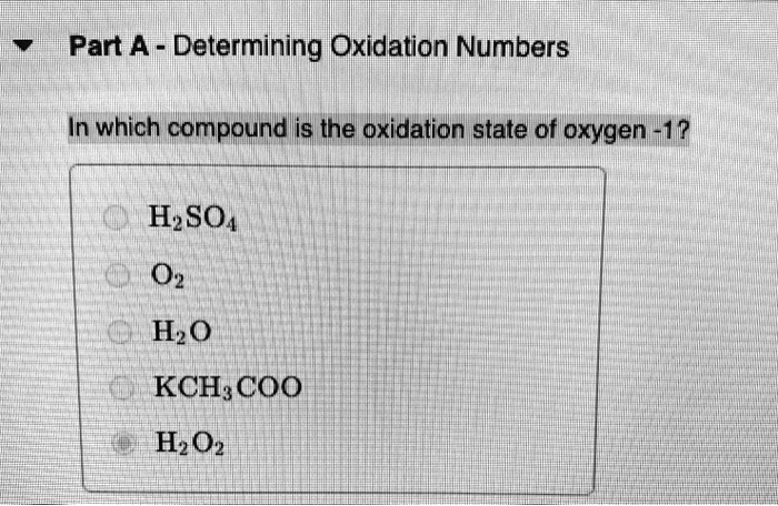 Part A - Determining Oxidation Numbers

In which compound is the oxidation state of oxygen -1?

H2SO4
O2
H2O
KCH3COO
H2O2