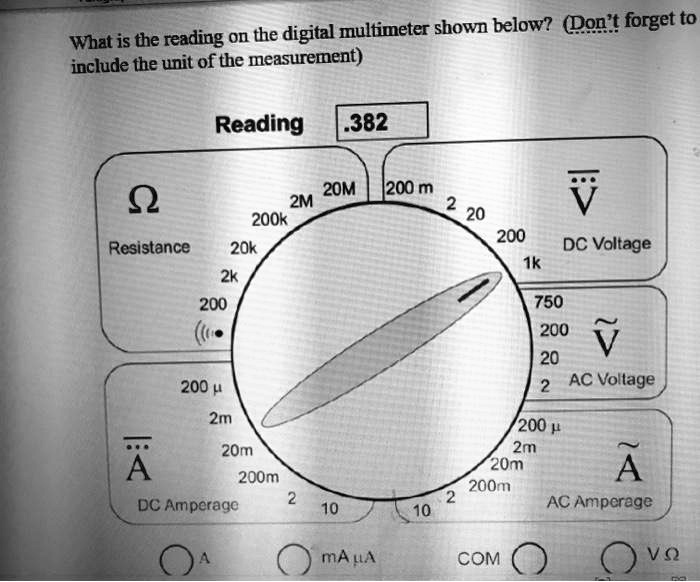 What is the reading on the digital multimeter shown below? (Don't forget to
include the unit of the measurement)
Reading .382
?
Resistance
20k
2k
200
200 ?
...
20M 200 m
2M
200k
2
20
200
DC Voltage
1k
750
 
200
V
20
2 AC Voltage
2m
200 ?
...
20m
2m
 
A
20m
200m
A
200m
2
2
DC Amperage
10
AC Amperage
10
A
mA µA
COM
V?
