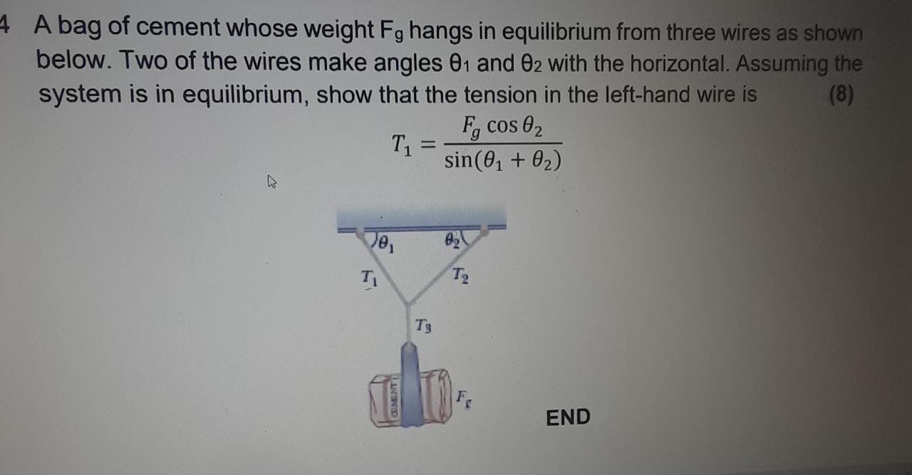 4 A bag of cement whose weight Fg hangs in equilibrium from three wires as shown below. Two of the wires make angles θ1 and θ2 with the horizontal. Assuming the system is in equilibrium, show that the tension in the left-hand wire is
(8)

    T1=(Fgcosθ2)/(sin(θ1+θ2))

END