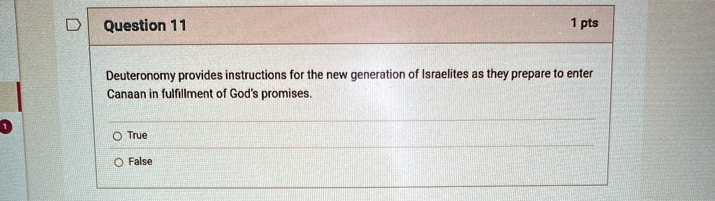 Question 11
1 pts
Deuteronomy provides instructions for the new generation of Israelites as they prepare to enter
Canaan in fulfillment of God's promises.
O True
O False