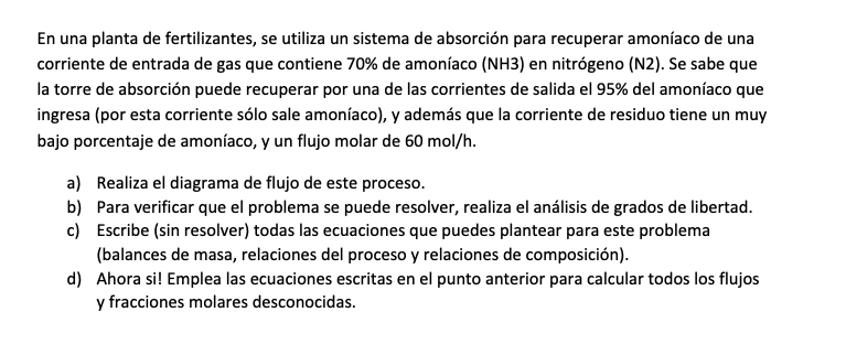 En una planta de fertilizantes, se utiliza un sistema de absorción para recuperar amoníaco de una corriente de entrada de gas que contiene 70% de amoníaco (NH3) en nitrógeno (N2). Se sabe que la torre de absorción puede recuperar por una de las corrientes de salida el 95 % del amoníaco que ingresa (por esta corriente sólo sale amoníaco), y además que la corriente de residuo tiene un muy bajo porcentaje de amoníaco, y un flujo molar de 60  mol / h.
a) Realiza el diagrama de flujo de este proceso.
b) Para verificar que el problema se puede resolver, realiza el análisis de grados de libertad.
c) Escribe (sin resolver) todas las ecuaciones que puedes plantear para este problema (balances de masa, relaciones del proceso y relaciones de composición).
d) Ahora si! Emplea las ecuaciones escritas en el punto anterior para calcular todos los flujos y fracciones molares desconocidas.