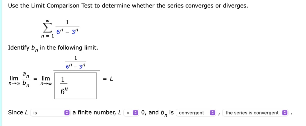 Use the Limit Comparison Test to determine whether the series converges or diverges.sumn=1^infty frac16^n - 3^nIdentify bn in the following limit.limn 	o infty fracanbn = limn 	o infty fracfrac16^n - 3^nfrac16^n = LSince L is a finite number, L > 0, and bn is convergent, the series is convergent