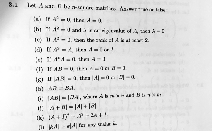 3.1 Let A and B be n-square matrices. Answer true or false:
(a) If A^2 = 0, then A = 0.
(b) If A^2 = 0 and ? is an eigenvalue of A, then ? = 0.
(c) If A^2 = 0, then the rank of A is at most 2.
(d) If A^2 = A, then A = 0 or I.
(e) If A*A = 0, then A = 0.
(f) If AB = 0, then A = 0 or B = 0.
(g) If |AB| = 0, then |A| = 0 or |B| = 0.
(h) AB = BA.
(i) |AB| = |BA|, where A is m × n and B is n × m.
(j) |A + B| = |A| + |B|.
(k) (A + I)^2 = A^2 + 2A + I.
(l) |kA| = k|A| for any scalar k.