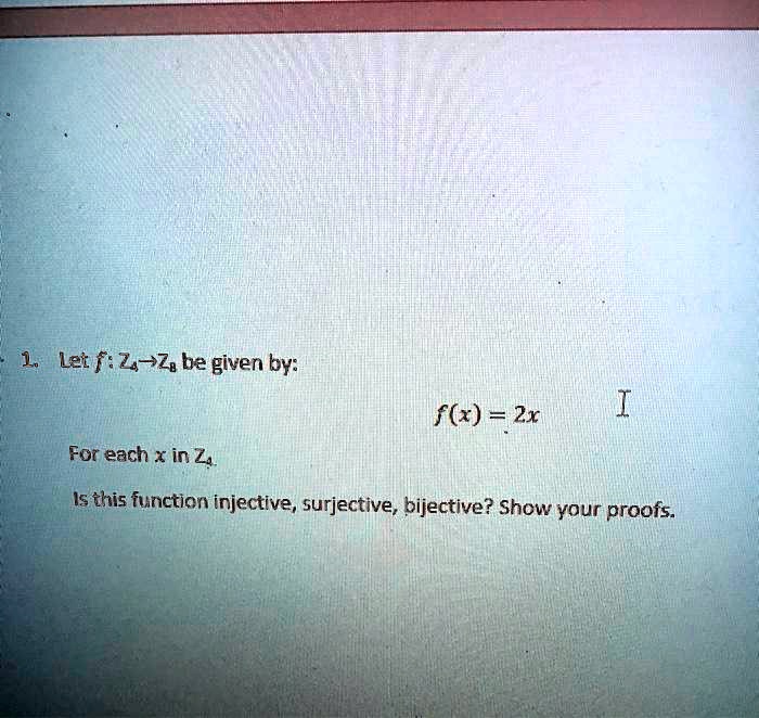 1. Let f: Z4 -> Z8 be given by:
f(x) = 2x
For each x in Z4.
Is this function injective, surjective, bijective? Show your proofs.