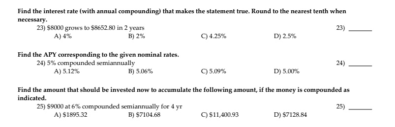 Find the interest rate (with annual compounding) that makes the statement true. Round to the nearest tenth when
necessary.
23) 8000 grows to8652.80 in 2 years
A) 4%
B) 2%
C) 4.25%
D) 2.5%
Find the APY corresponding to the given nominal rates.
24) 5% compounded semiannually
A) 5.12%
B) 5.06%
C) 5.09%
D) 5.00%
Find the amount that should be invested now to accumulate the following amount, if the money is compounded as
inindicated.
25) 9000 at 6% compounded semiannually for 4 yr
A)1895.32
B) 7104.68
C)11,400.93
D) 7128.84
23)
24)
25)