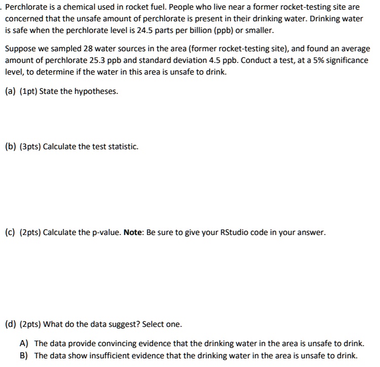 Perchlorate is a chemical used in rocket fuel. People who live near a former rocket-testing site are concerned that the unsafe amount of perchlorate is present in their drinking water. Drinking water is safe when the perchlorate level is 24.5 parts per billion (ppb) or smaller. Suppose we sampled 28 water sources in the area (former rocket-testing site), and found an average amount of perchlorate 25.3 ppb and standard deviation 4.5 ppb. Conduct a test, at a 5% significance level, to determine if the water in this area is unsafe to drink.

(a) (1pt) State the hypotheses.

(b) (3pts) Calculate the test statistic.

(c) (2pts) Calculate the p-value. Note: Be sure to give your RStudio code in your answer.

(d) (2pts) What do the data suggest? Select one.

A) The data provide convincing evidence that the drinking water in the area is unsafe to drink.
B) The data show insufficient evidence that the drinking water in the area is unsafe to drink.