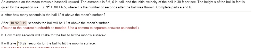 An astronaut on the moon throws a baseball upward. The astronaut is 6 ft, 6 in. tall, and the initial velocity of the ball is 30 ft per sec. The height s of the ball in feet is given by the equation s = - 2.7t^2 + 30t + 6.5, where t is the number of seconds after the ball was thrown. Complete parts a and b.

a. After how many seconds is the ball 12 ft above the moon's surface?

After 10.92,0.19 seconds the ball will be 12 ft above the moon's surface.
(Round to the nearest hundredth as needed. Use a comma to separate answers as needed.)

b. How many seconds will it take for the ball to hit the moon's surface?

It will take 10.92 seconds for the ball to hit the moon's surface.