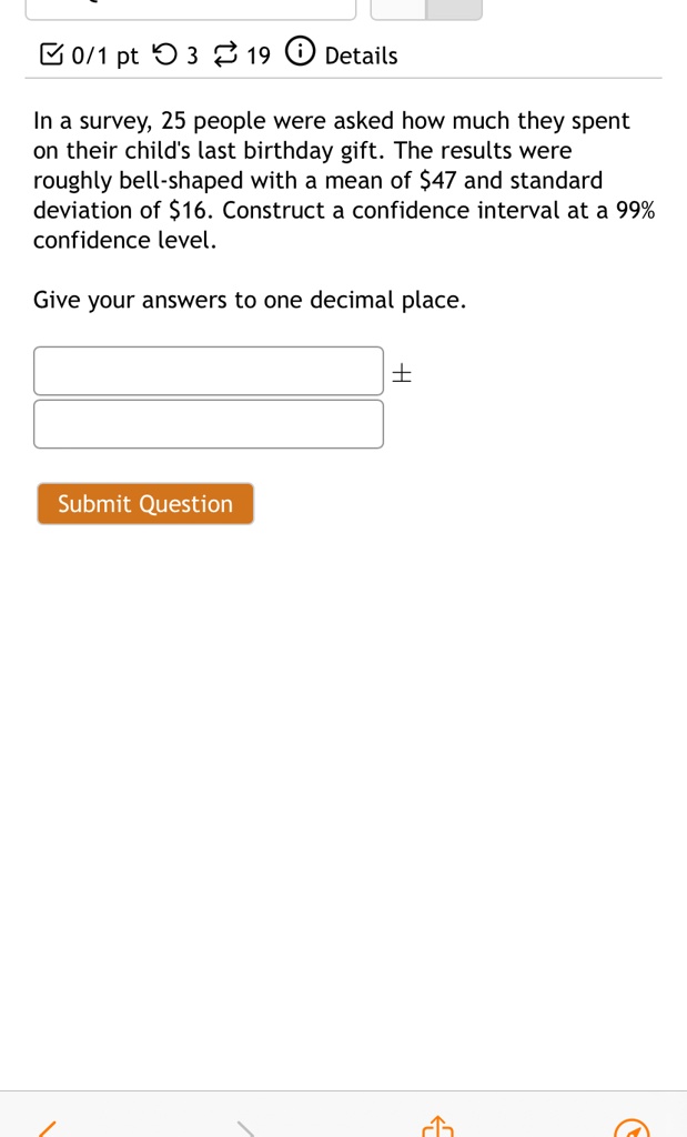 In a survey, 25 people were asked how much they spent on their child's last birthday gift. The results were roughly bell-shaped with a mean of 47 and standard deviation of16. Construct a confidence interval at a 99% confidence level. Give your answers to one decimal place.