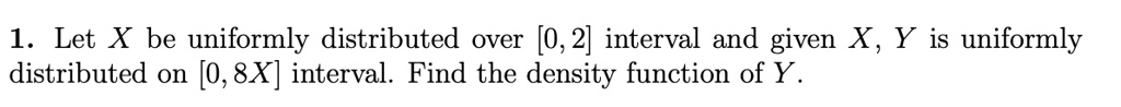 1. Let X be uniformly distributed over [0, 2] interval and given X, Y is uniformly distributed on [0, 8X] interval. Find the density function of Y.