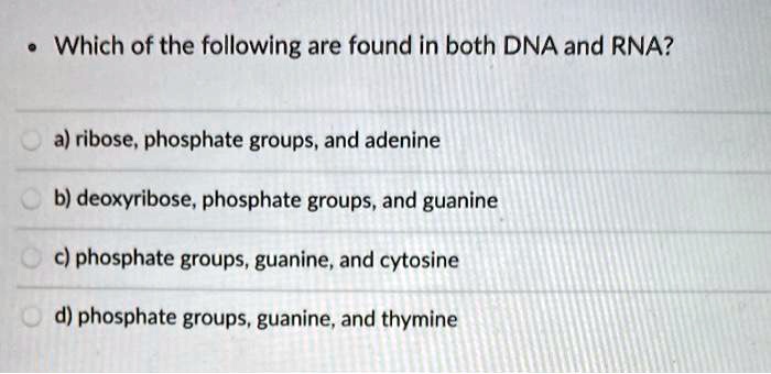 Which of the following are found in both DNA and RNA?
a) ribose, phosphate groups, and adenine
b) deoxyribose, phosphate groups, and guanine
c) phosphate groups, guanine, and cytosine
d) phosphate groups, guanine, and thymine