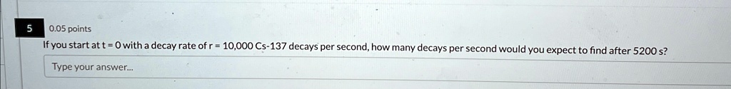 5
0.05 points
If you start at t = 0 with a decay rate of r = 10,000 Cs-137 decays per second, how many decays per second would you expect to find after 5200 s?
Type your answer...