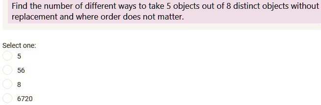 Find the number of different ways to take 5 objects out of 8 distinct objects without replacement and where order does not matter.
Select one:
5
56
8
6720