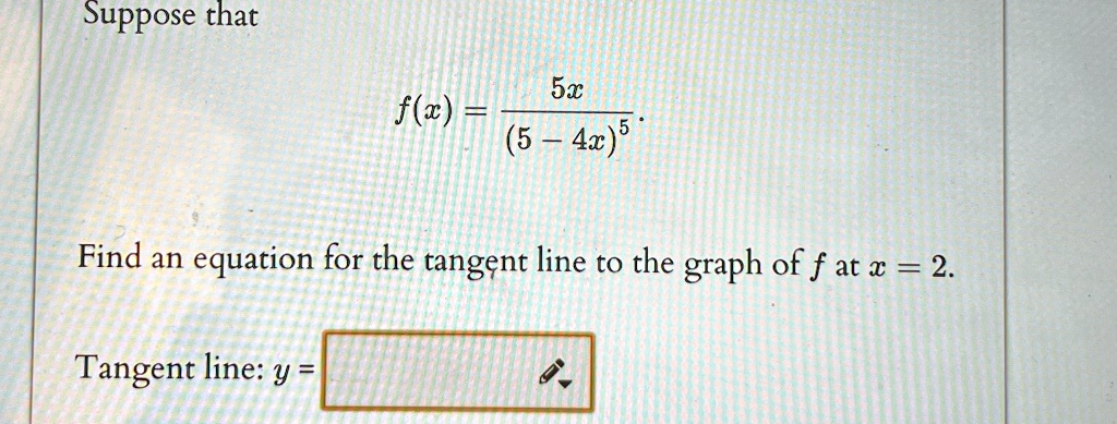 Suppose that
f(x) = (5x)/((5 - 4x)^5).
Find an equation for the tangent line to the graph of f at x = 2.
Tangent line: y =
