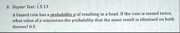8 hayter text 1513 a biased coin has a probability p of resulting in a head if the coin is tossed twice what value of p minimizes the probability that the same result is obtained on both thr 06878