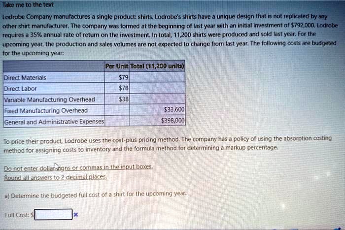 Lodrobe Company manufactures a single product: shirts. Lodrobe's shirts have a unique design that is not replicated by any other shirt manufacturer. The company was formed at the beginning of last year with an initial investment of 792,000. Lodrobe requires a 35% annual rate of return on the investment. In total, 11,200 shirts were produced and sold last year. For the upcoming year, the production and sales volumes are not expected to change from last year. The following costs are budgeted for the upcoming year:

Per Unit Total (11,200 units)
Direct Materials79
Direct Labor 78
Variable Manufacturing Overhead38
Fixed Manufacturing Overhead 33,600
General and Administrative Expenses398,000

To price their product, Lodrobe uses the cost-plus pricing method. The company has a policy of using the absorption costing method for assigning costs to inventory and the formula method for determining a markup percentage.

Do not enter dollar signs or commas in the input boxes.
Round all answers to 2 decimal places.

a) Determine the budgeted full cost of a shirt for the upcoming year.

Full Cost: 