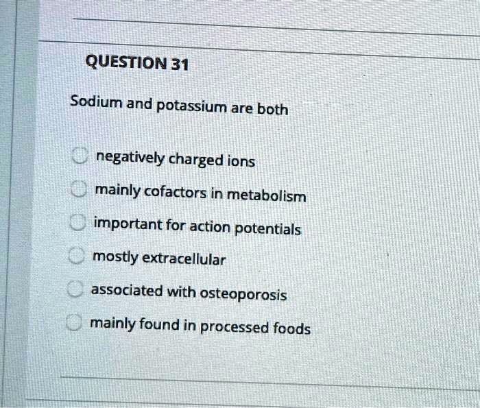 QUESTION 31

Sodium and potassium are both

negatively charged ions
mainly cofactors in metabolism
important for action potentials
mostly extracellular
associated with osteoporosis
mainly found in processed foods
