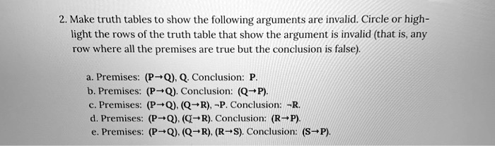 2. Make truth tables to show the following arguments are invalid. Circle or highlight the rows of the truth table that show the argument is invalid (that is, any row where all the premises are true but the conclusion is false).

a. Premises: (P ? Q), Q. Conclusion: P.
b. Premises: (P ? Q). Conclusion: (Q ? P).
c. Premises: (P ? Q), (Q ? R), P. Conclusion: R.
d. Premises: (P ? Q), (Q ? R). Conclusion: (R ? P).
e. Premises: (P ? Q), (Q ? R), (R ? S). Conclusion: (S ? P).
