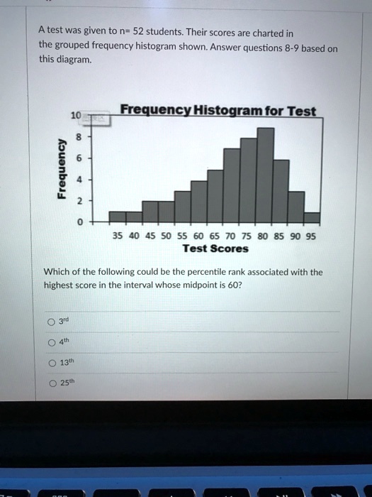 A test was given to n= 52 students. Their scores are charted in the grouped frequency histogram shown. Answer questions 8-9 based on this diagram.
Frequency Histogram for Test
Frequency
10
8
6
4
2
0
35 40 45 50 55 60 65 70 75 80 85 90 95
Test Scores
Which of the following could be the percentile rank associated with the highest score in the interval whose midpoint is 60?
3rd
4th
13th
25th