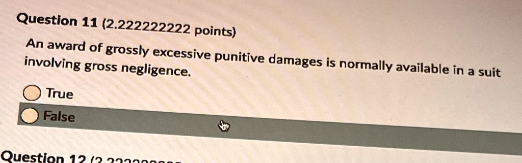 Question 11 (2.222222222 points)
An award of grossly excessive punitive damages is normally available in a suit
involving gross negligence.
True
False
Question 12 (2.23330008