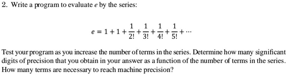 2. Write a program to evaluate e by the series:

e = 1 + 1 + (1)/(2!) + (1)/(3!) + (1)/(4!) + (1)/(5!) + ...

Test your program as you increase the number of terms in the series. Determine how many significant
digits of precision that you obtain in your answer as a function of the number of terms in the series.
How many terms are necessary to reach machine precision?