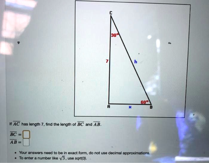 C 30° 7 h 60° A x B If AC has length 7, find the length of BC and AB. BC = AB = • Your answers need to be in exact form, do not use decimal approximations. • To enter a number like ?3, use sqrt(3).