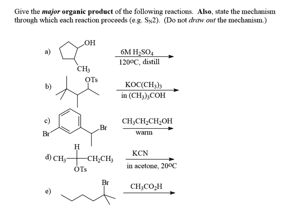 Give the major organic product of the following reactions. Also, state the mechanism through which each reaction proceeds (e.g. SN2). (Do not draw out the mechanism.)

a)
OH
6M H2SO4
120°C, distill
CH3

b)
OTs
KOC(CH3)3
in (CH3)3COH

c)
Br
CH3CH2CH2OH
Br
warm

d) CH3
H
OTs
CH2CH3
KCN
in acetone, 20°C

e)
Br
CH3CO2H