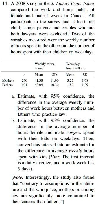 14. A 2008 study in the J. Family Econ. Issues compared the work and home habits of female and male lawyers in Canada. All participants in the survey had at least one child; single parents and couples who are both lawyers were excluded. Two of the variables measured were the weekly number of hours spent in the office and the number of hours spent with their children on weekdays.

Weekly work hours Weekday hours w/kids
n Mean SD Mean SD
Mothers 230 41.38 11.90 3.27 1.68
Fathers 604 48.09 10.30 1.82 1.29

a. Estimate, with 95% confidence, the difference in the average weekly number of work hours between mothers and fathers who practice law.
b. Estimate, with 95% confidence, the difference in the average number of hours female and male lawyers spend with their kids on weekdays. Then, convert this interval into an estimate for the difference in average weekly hours spent with kids (Hint: The first interval is a daily average, and a work week has 5 days).

[Note: Interestingly, the study also found that "contrary to assumptions in the literature and the workplace, mothers practicing law are significantly more committed to their careers than fathers."]