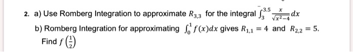 a) Use Romberg Integration to approximate R3,3 for the integral ?3.53 x/?(x²-4) dx
b) Romberg Integration for approximating ?10 f(x)dx gives R1,1 = 4 and R2,2 = 5.
Find f(1/2)