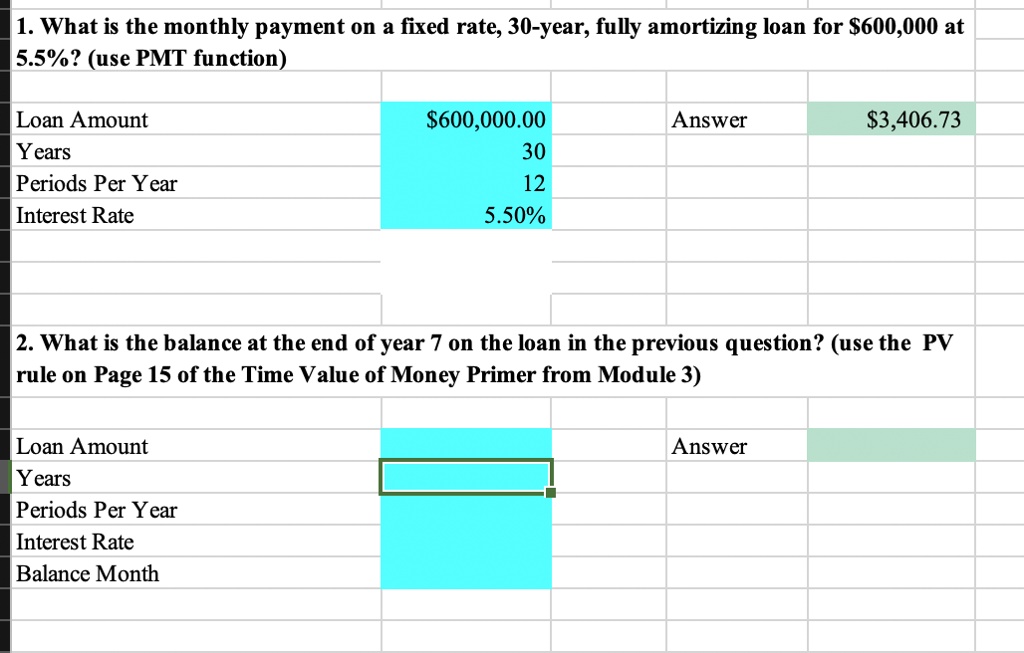 1. What is the monthly payment on a fixed rate, 30-year, fully amortizing loan for 600,000 at 5.5%? (use PMT function)

Loan Amount600,000.00 Answer 3,406.73
Years 30
Periods Per Year 12
Interest Rate 5.50%

2. What is the balance at the end of year 7 on the loan in the previous question? (use the PV rule on Page 15 of the Time Value of Money Primer from Module 3)

Loan Amount Answer
Years
Periods Per Year
Interest Rate
Balance Month