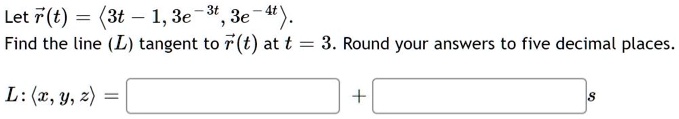 Let ?r(t) = ?3t - 1, 3e^-3t, 3e^-4t?. Find the line (L) tangent to ?r(t) at t = 3. Round your answers to five decimal places. L: ?x, y, z? = ? ? + ? ? s