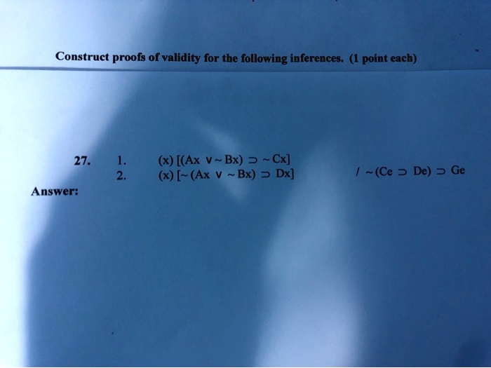 Construct proofs of validity for the following inferences. (1 point each)
27.
1. (x) [(Ax v  Bx) =>  Cx]
2. (x) [ (Ax v  Bx) => Dx]
/ (Ce => De) => Ge
Answer: