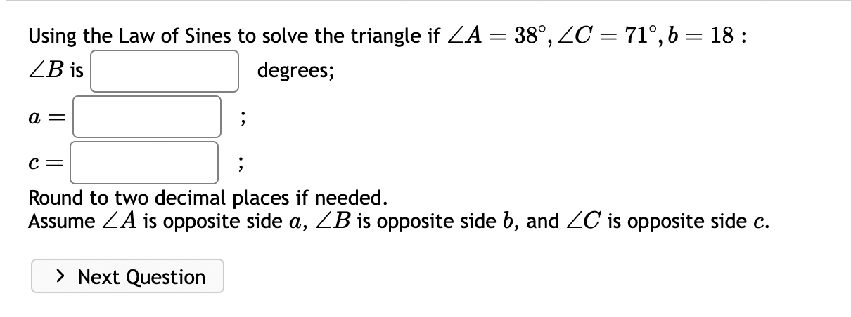 Using the Law of Sines to solve the triangle if ?A = 38°, ?C = 71°, b = 18 :
?B is degrees;
a = ;
c = ;
Round to two decimal places if needed.
Assume ?A is opposite side a, ?B is opposite side b, and ?C is opposite side c.
