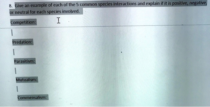 8. Give an example of each of the 5 common species interactions and explain if it is positive, negative, or neutral for each species involved.
Competition:
Predation:
Parasitism:
Mutualism:
Commensalism: