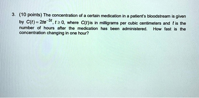 The concentration of a certain medication in a patient's bloodstream is given by C(t) = 2te^-3t, t ? 0, where C(t) is in milligrams per cubic centimeters and t is the number of hours after the medication has been administered. How fast is the concentration changing in one hour?