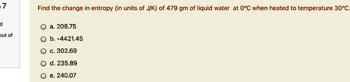 Find the change in entropy (in units of J/K) of 479 gm of liquid water at 0°C when heated to temperature 30°C.
a. 208.75
b. -4421.45
c. 302.69
d. 235.89
e. 240.07