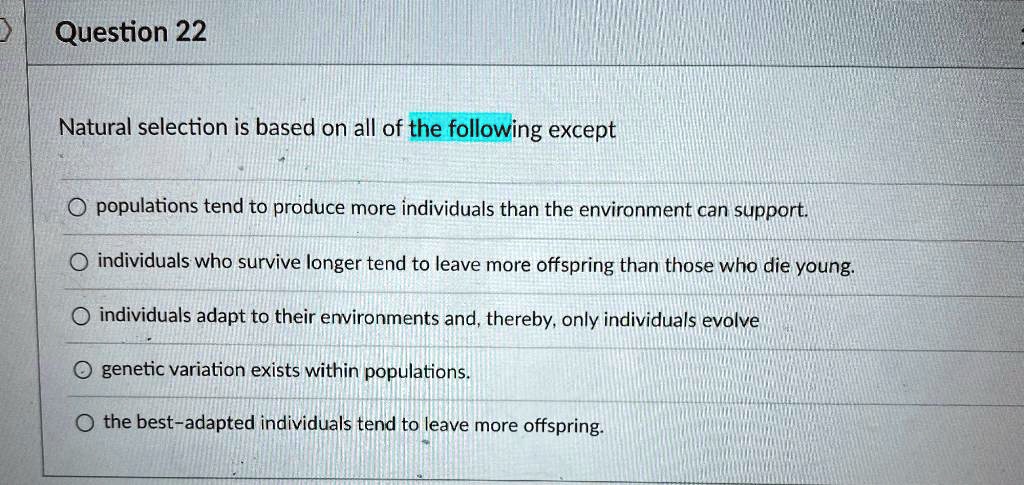 Natural selection is based on all of the following except
populations tend to produce more individuals than the environment can support.
individuals who survive longer tend to leave more offspring than those who die young.
individuals adapt to their environments and, thereby, only individuals evolve
genetic variation exists within populations.
the best-adapted individuals tend to leave more offspring.