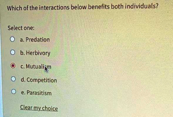 Which of the interactions below benefits both individuals?

Select one:
a. Predation
b. Herbivory
c. Mutualism
d. Competition
e. Parasitism

Clear my choice